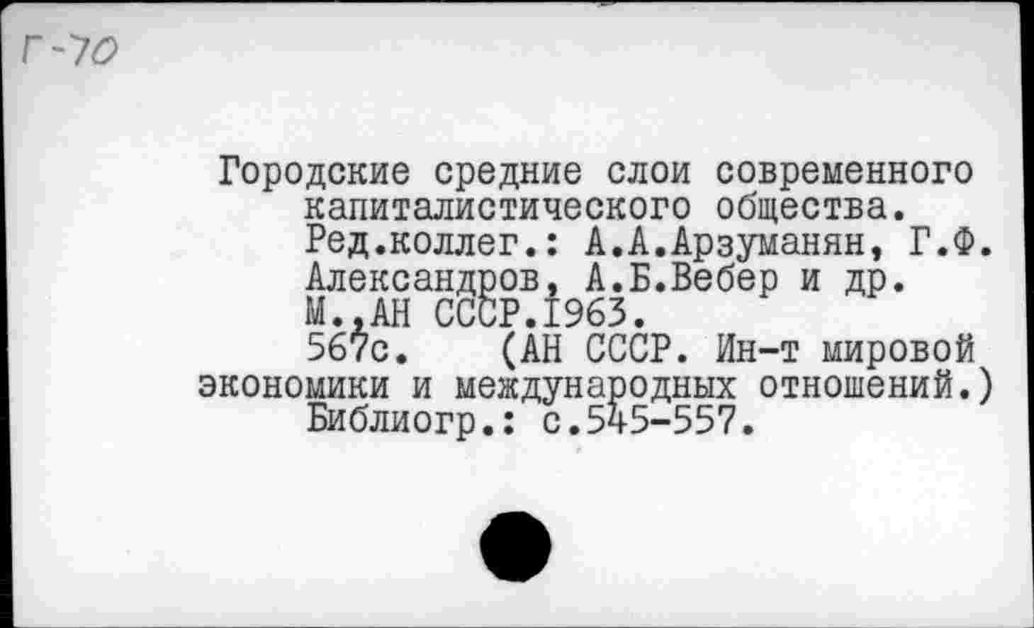 ﻿Городские средние слои современного капиталистического общества. Ред.коллег.: А.А.Арзуманян, Г.Ф. Александров, А.Б.Вебер и др. М..АН СССР.1963.
567с. (АН СССР. Ин-т мировой экономики и международных отношений.)
Библиогр.: с.545-557.